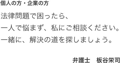 個人の方・企業の方　法律問題で困ったら、一人で悩まず、私にご相談ください。　一緒に解決の道を探しましょう。